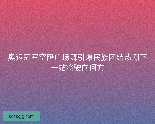 奥运冠军空降广场舞引爆民族团结热潮下一站将驶向何方